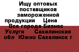 Ищу оптовых поставщиков замороженной продукции. › Цена ­ 10 - Все города Бизнес » Услуги   . Сахалинская обл.,Южно-Сахалинск г.